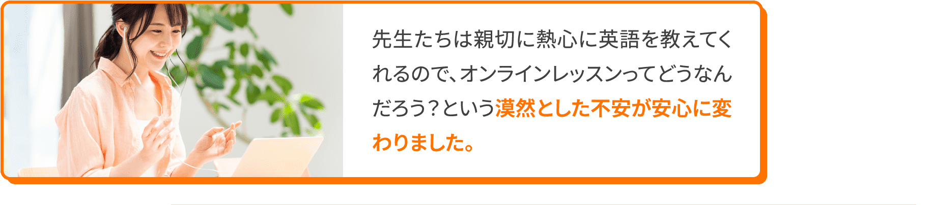 先生たちは親切に熱心に英語を教えてくれるので、オンラインレッスンってどうなんだろう？という漠然とした不安が安心に変わりました。