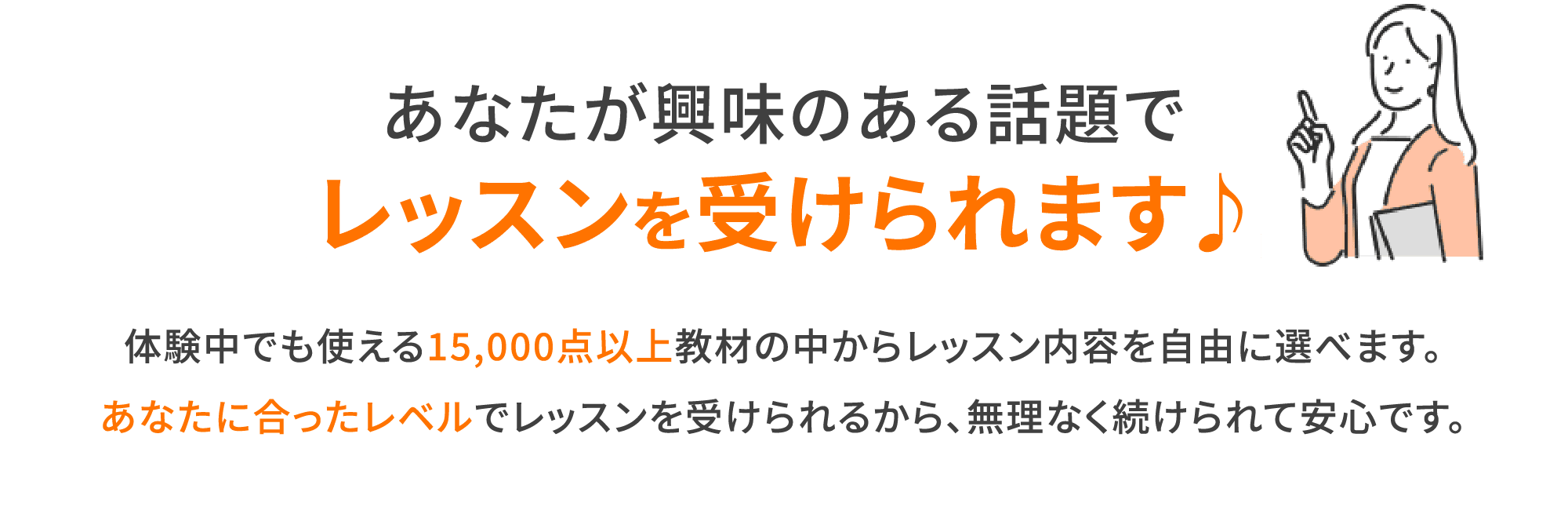 あなたが興味のある話題でレッスンを受けられます♪体験中でも使える15,000点以上教材の中からレッスン内容を自由に選べます。あなたに合ったレベルでレッスンを受けられるから、無理なく続けられて安心です。