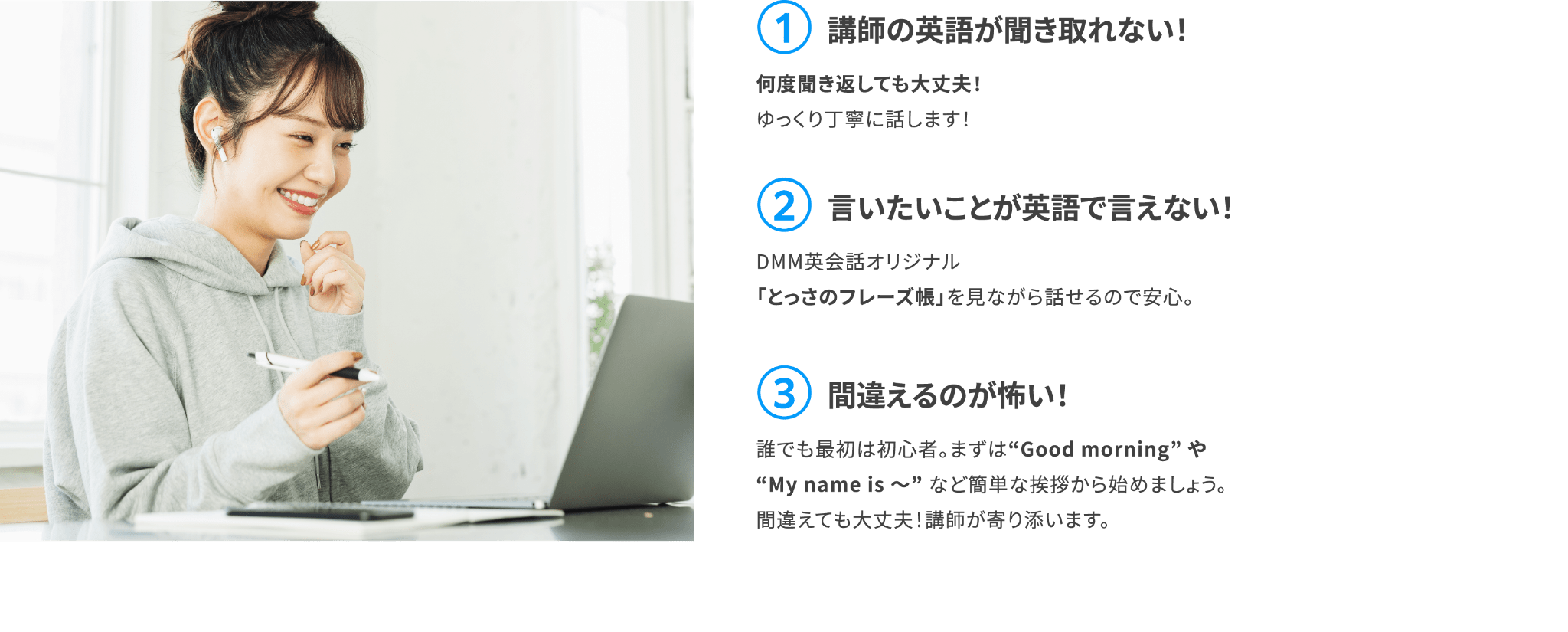 【①講師の英語が聞き取れない！】何度聞き返しても大丈夫！ゆっくり丁寧に話します！【②言いたいことが英語で言えない！】DMM英会話オリジナル「とっさのフレーズ帳」を見ながら話せるので安心。【③間違えるのが怖い！】誰でも最初は初心者。まずは“Good morning” や “My name is 〜”&nbsp;など簡単な挨拶から始めましょう。間違えても大丈夫！講師が寄り添います。