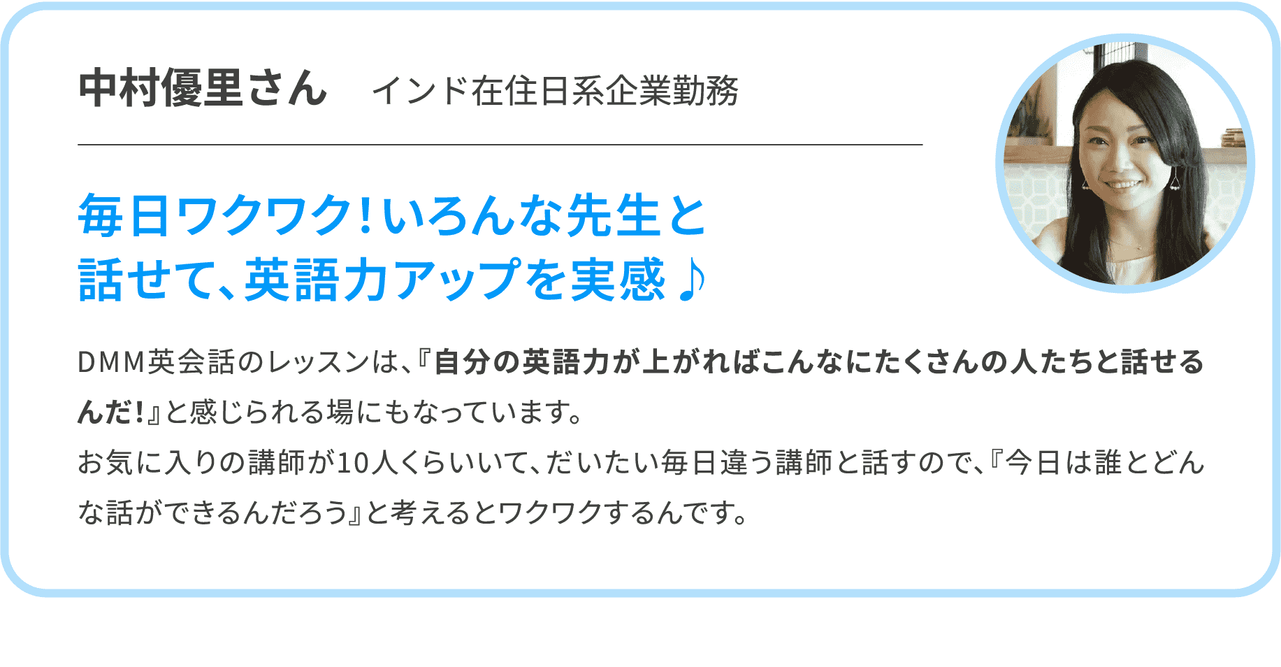 【中村優里さん　インド在住日系企業勤務】毎日ワクワク！いろんな先生と話せて、英語力アップを実感♪　DMM英会話のレッスンは、『自分の英語力が上がればこんなにたくさんの人たちと話せるんだ！』と感じられる場にもなっています。お気に入りの講師が10人くらいいて、だいたい毎日違う講師と話すので、『今日は誰とどんな話ができるんだろう』と考えるとワクワクするんです。