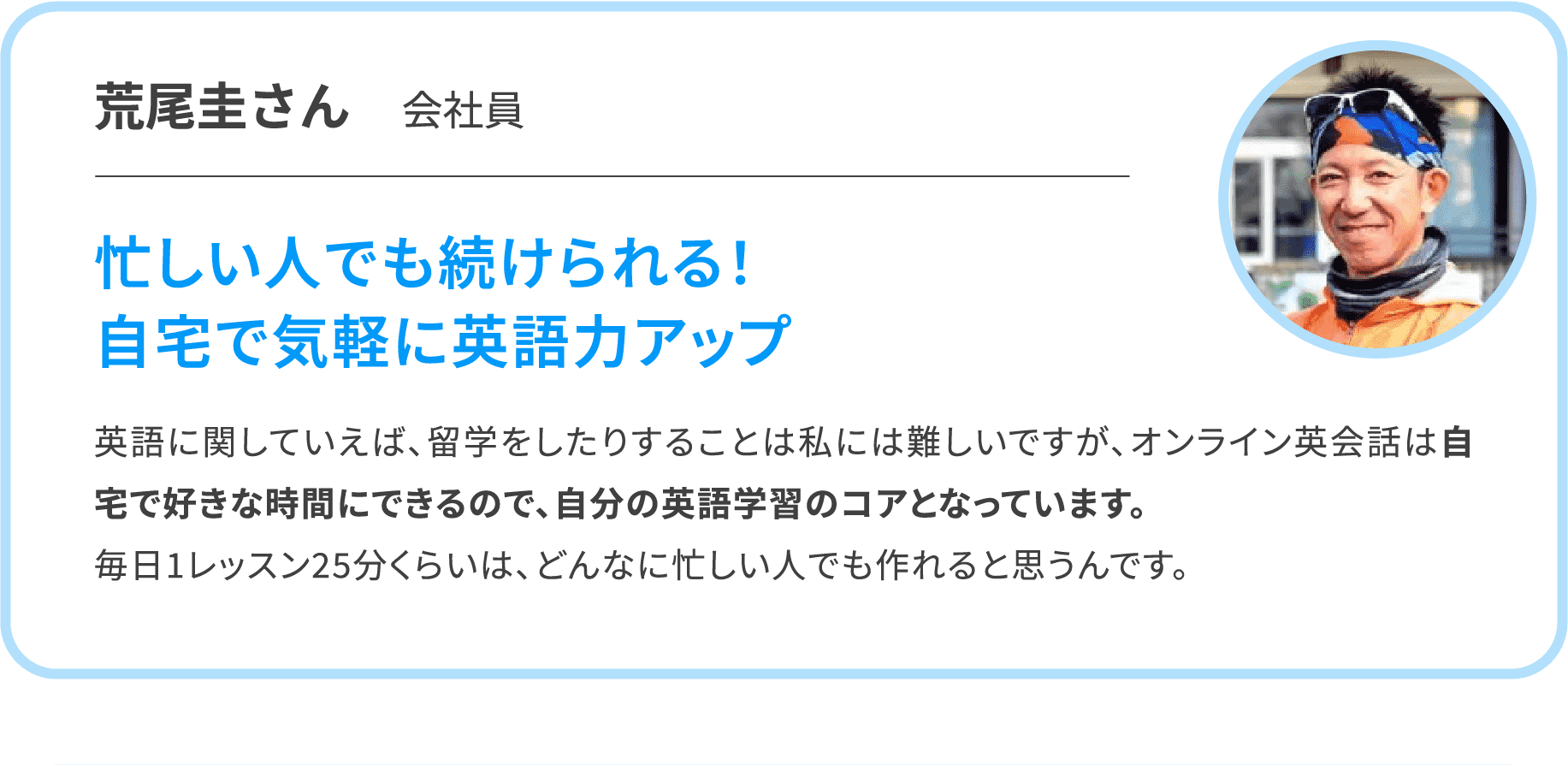 【荒尾圭さん　会社員】忙しい人でも続けられる！自宅で気軽に英語力アップ　英語に関していえば、留学をしたりすることは私には難しいですが、オンライン英会話は自宅で好きな時間にできるので、自分の英語学習のコアとなっています。毎日1レッスン25分くらいは、どんなに忙しい人でも作れると思うんです。