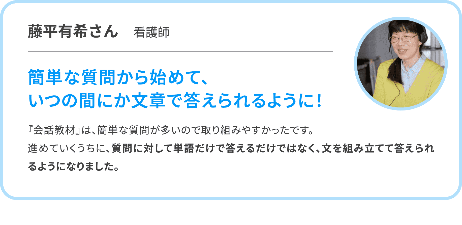 【藤平有希さん　看護師】簡単な質問から始めて、いつの間にか文章で答えられるように！　『会話教材』は、簡単な質問が多いので取り組みやすかったです。進めていくうちに、質問に対して単語だけで答えるだけではなく、文を組み立てて答えられるようになりました。