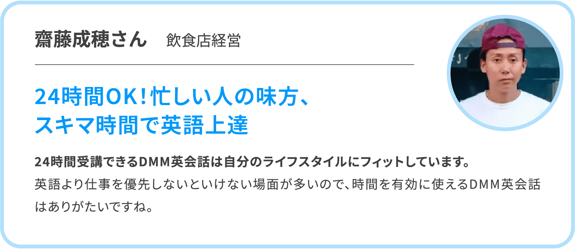 【齋藤成穂さん　飲食店経営】24時間OK！忙しい人の味方、スキマ時間で英語上達　24時間受講できるDMM英会話は自分のライフスタイルにフィットしています。英語より仕事を優先しないといけない場面が多いので、時間を有効に使えるDMM英会話はありがたいですね。